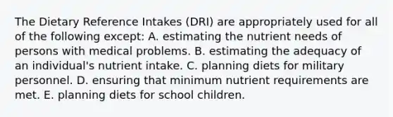 The Dietary Reference Intakes (DRI) are appropriately used for all of the following except:​ A. ​estimating the nutrient needs of persons with medical problems. B. ​estimating the adequacy of an individual's nutrient intake. C. ​planning diets for military personnel. D. ​ensuring that minimum nutrient requirements are met. E. ​planning diets for school children.