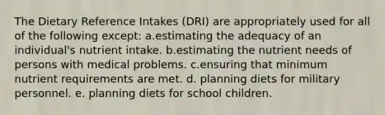 The Dietary Reference Intakes (DRI) are appropriately used for all of the following except:​ a.​estimating the adequacy of an individual's nutrient intake. b.​estimating the nutrient needs of persons with medical problems. c.​ensuring that minimum nutrient requirements are met. d. ​planning diets for military personnel. e. ​planning diets for school children.