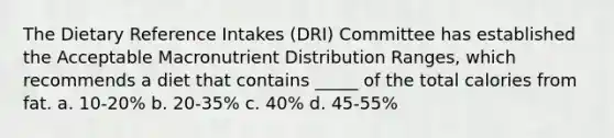 The Dietary Reference Intakes (DRI) Committee has established the Acceptable Macronutrient Distribution Ranges, which recommends a diet that contains _____ of the total calories from fat. a. 10-20% b. 20-35% c. 40% d. 45-55%