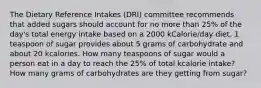 The Dietary Reference Intakes (DRI) committee recommends that added sugars should account for no more than 25% of the day's total energy intake based on a 2000 kCalorie/day diet. 1 teaspoon of sugar provides about 5 grams of carbohydrate and about 20 kcalories. How many teaspoons of sugar would a person eat in a day to reach the 25% of total kcalorie intake? How many grams of carbohydrates are they getting from sugar?