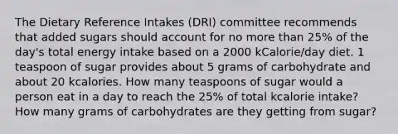 The Dietary Reference Intakes (DRI) committee recommends that added sugars should account for no more than 25% of the day's total energy intake based on a 2000 kCalorie/day diet. 1 teaspoon of sugar provides about 5 grams of carbohydrate and about 20 kcalories. How many teaspoons of sugar would a person eat in a day to reach the 25% of total kcalorie intake? How many grams of carbohydrates are they getting from sugar?