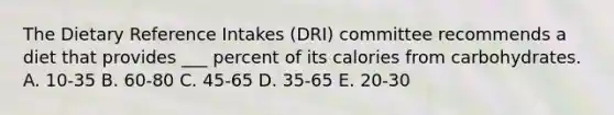 The Dietary Reference Intakes (DRI) committee recommends a diet that provides ___ percent of its calories from carbohydrates. A. 10-35 B. 60-80 C. 45-65 D. 35-65 E. 20-30