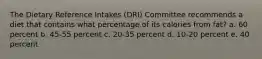 The Dietary Reference Intakes (DRI) Committee recommends a diet that contains what percentage of its calories from fat? a. 60 percent b. 45-55 percent c. 20-35 percent d. 10-20 percent e. 40 percent