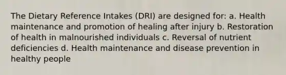 The Dietary Reference Intakes (DRI) are designed for: a. Health maintenance and promotion of healing after injury b. Restoration of health in malnourished individuals c. Reversal of nutrient deficiencies d. Health maintenance and disease prevention in healthy people