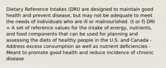 Dietary Reference Intakes (DRI) are designed to maintain good health and prevent disease, but may not be adequate to meet the needs of individuals who are ill or malnourished. (t or f) DRI = A set of reference values for the intake of energy, nutrients, and food components that can be used for planning and assessing the diets of healthy people in the U.S. and Canada - Address excess consumption as well as nutrient deficiencies - Meant to promote good health and reduce incidence of chronic disease