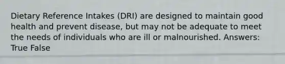 Dietary Reference Intakes (DRI) are designed to maintain good health and prevent disease, but may not be adequate to meet the needs of individuals who are ill or malnourished. Answers: True False