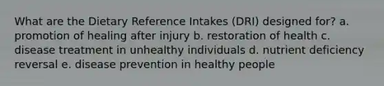 What are the Dietary Reference Intakes (DRI) designed for? a. promotion of healing after injury b. restoration of health c. disease treatment in unhealthy individuals d. nutrient deficiency reversal e. disease prevention in healthy people