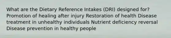 What are the Dietary Reference Intakes (DRI) designed for? Promotion of healing after injury Restoration of health Disease treatment in unhealthy individuals Nutrient deficiency reversal Disease prevention in healthy people