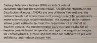 Dietary Reference Intakes (DRI) include 5 sets of recommendations for nutrient intake. Acceptable Macronutrient Distribution Ranges (AMDR) are one of these five and are: the nutrient levels set when there isn't enough scientific evidence to make a conclusive recommendation. the average daily nutrient intake goals estimate to meet the requirements of half of all healthy people. the recommended daily nutrient intake for all healthy people based on gender and age. the suggested ranges for carbohydrates, protein and fats that are sufficient to prevent deficiency and reduce disease risk.