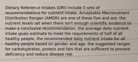 Dietary Reference Intakes (DRI) include 5 sets of recommendations for nutrient intake. Acceptable Macronutrient Distribution Ranges (AMDR) are one of these five and are: the nutrient levels set when there isn't enough scientific evidence to make a conclusive recommendation. the average daily nutrient intake goals estimate to meet the requirements of half of all healthy people. the recommended daily nutrient intake for all healthy people based on gender and age. the suggested ranges for carbohydrates, protein and fats that are sufficient to prevent deficiency and reduce disease risk.