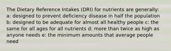 The Dietary Reference Intakes (DRI) for nutrients are generally: a: designed to prevent deficiency disease in half the population b: designed to be adequate for almost all healthy people c: the same for all ages for all nutrients d: more than twice as high as anyone needs e: the minimum amounts that average people need