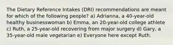 The Dietary Reference Intakes (DRI) recommendations are meant for which of the following people? a) Adrianna, a 40-year-old healthy businesswoman b) Emma, an 20-year-old college athlete c) Ruth, a 25-year-old recovering from major surgery d) Gary, a 35-year-old male vegetarian e) Everyone here except Ruth.