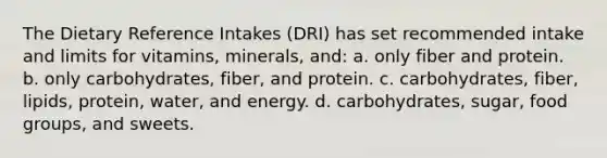 The Dietary Reference Intakes (DRI) has set recommended intake and limits for vitamins, minerals, and: a. only fiber and protein. b. only carbohydrates, fiber, and protein. c. carbohydrates, fiber, lipids, protein, water, and energy. d. carbohydrates, sugar, food groups, and sweets.