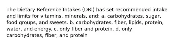 The Dietary Reference Intakes (DRI) has set recommended intake and limits for vitamins, minerals, and: a. carbohydrates, sugar, food groups, and sweets. b. carbohydrates, fiber, lipids, protein, water, and energy. c. only fiber and protein. d. only carbohydrates, fiber, and protein