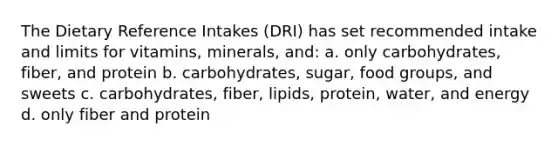 The Dietary Reference Intakes (DRI) has set recommended intake and limits for vitamins, minerals, and: a. only carbohydrates, fiber, and protein b. carbohydrates, sugar, food groups, and sweets c. carbohydrates, fiber, lipids, protein, water, and energy d. only fiber and protein