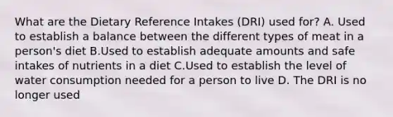 What are the Dietary Reference Intakes (DRI) used for? A. Used to establish a balance between the different types of meat in a person's diet B.Used to establish adequate amounts and safe intakes of nutrients in a diet C.Used to establish the level of water consumption needed for a person to live D. The DRI is no longer used