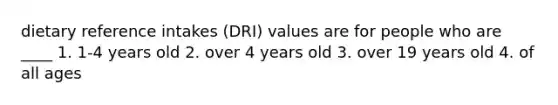 dietary reference intakes (DRI) values are for people who are ____ 1. 1-4 years old 2. over 4 years old 3. over 19 years old 4. of all ages