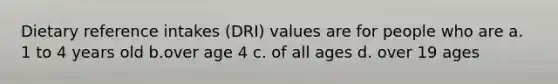 Dietary reference intakes (DRI) values are for people who are a. 1 to 4 years old b.over age 4 c. of all ages d. over 19 ages