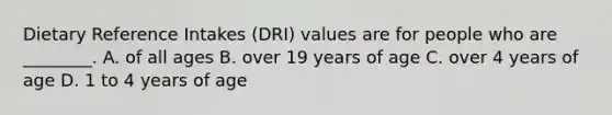 Dietary Reference Intakes (DRI) values are for people who are ________. A. of all ages B. over 19 years of age C. over 4 years of age D. 1 to 4 years of age