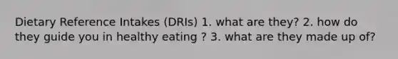 Dietary Reference Intakes (DRIs) 1. what are they? 2. how do they guide you in healthy eating ? 3. what are they made up of?