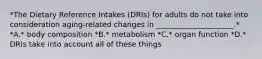 *The Dietary Reference Intakes (DRIs) for adults do not take into consideration aging-related changes in _____________________.* *A.* body composition *B.* metabolism *C.* organ function *D.* DRIs take into account all of these things