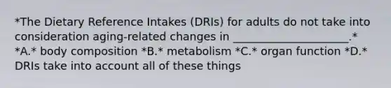 *The Dietary Reference Intakes (DRIs) for adults do not take into consideration aging-related changes in _____________________.* *A.* body composition *B.* metabolism *C.* organ function *D.* DRIs take into account all of these things