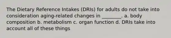 The Dietary Reference Intakes (DRIs) for adults do not take into consideration aging-related changes in ________. a. body composition b. metabolism c. organ function d. DRIs take into account all of these things