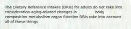 The Dietary Reference Intakes (DRIs) for adults do not take into consideration aging-related changes in ________. body composition metabolism organ function DRIs take into account all of these things