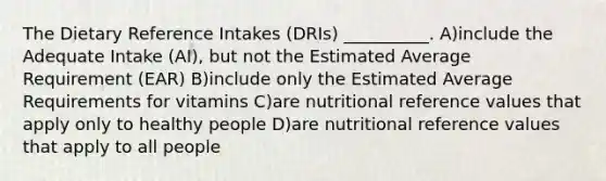 The Dietary Reference Intakes (DRIs) __________. A)include the Adequate Intake (AI), but not the Estimated Average Requirement (EAR) B)include only the Estimated Average Requirements for vitamins C)are nutritional reference values that apply only to healthy people D)are nutritional reference values that apply to all people