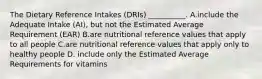 The Dietary Reference Intakes (DRIs) __________. A.include the Adequate Intake (AI), but not the Estimated Average Requirement (EAR) B.are nutritional reference values that apply to all people C.are nutritional reference values that apply only to healthy people D. include only the Estimated Average Requirements for vitamins