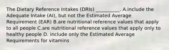 The Dietary Reference Intakes (DRIs) __________. A.include the Adequate Intake (AI), but not the Estimated Average Requirement (EAR) B.are nutritional reference values that apply to all people C.are nutritional reference values that apply only to healthy people D. include only the Estimated Average Requirements for vitamins