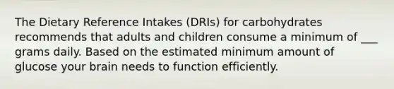 The Dietary Reference Intakes (DRIs) for carbohydrates recommends that adults and children consume a minimum of ___ grams daily. Based on the estimated minimum amount of glucose your brain needs to function efficiently.