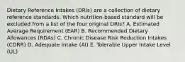 Dietary Reference Intakes (DRIs) are a collection of dietary reference standards. Which nutrition-based standard will be excluded from a list of the four original DRIs? A. Estimated Average Requirement (EAR) B. Recommended Dietary Allowances (RDAs) C. Chronic Disease Risk Reduction Intakes (CDRR) D. Adequate Intake (AI) E. Tolerable Upper Intake Level (UL)