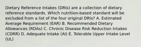 Dietary Reference Intakes (DRIs) are a collection of dietary reference standards. Which nutrition-based standard will be excluded from a list of the four original DRIs? A. Estimated Average Requirement (EAR) B. Recommended Dietary Allowances (RDAs) C. Chronic Disease Risk Reduction Intakes (CDRR) D. Adequate Intake (AI) E. Tolerable Upper Intake Level (UL)