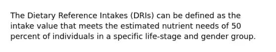 The Dietary Reference Intakes (DRIs) can be defined as the intake value that meets the estimated nutrient needs of 50 percent of individuals in a specific life-stage and gender group.