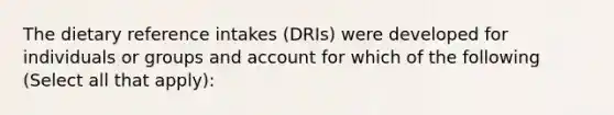 The dietary reference intakes (DRIs) were developed for individuals or groups and account for which of the following (Select all that apply):