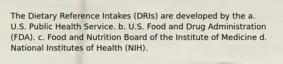 The Dietary Reference Intakes (DRIs) are developed by the a. U.S. Public Health Service. b. U.S. Food and Drug Administration (FDA). c. Food and Nutrition Board of the Institute of Medicine d. National Institutes of Health (NIH).