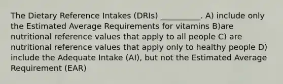 The Dietary Reference Intakes (DRIs) __________. A) include only the Estimated Average Requirements for vitamins B)are nutritional reference values that apply to all people C) are nutritional reference values that apply only to healthy people D) include the Adequate Intake (AI), but not the Estimated Average Requirement (EAR)