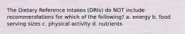 The Dietary Reference Intakes (DRIs) do NOT include recommendations for which of the following? a. energy b. food serving sizes c. physical activity d. nutrients