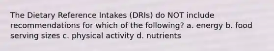 The Dietary Reference Intakes (DRIs) do NOT include recommendations for which of the following? a. energy b. food serving sizes c. physical activity d. nutrients