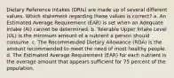 Dietary Reference Intakes (DRIs) are made up of several different values. Which statement regarding these values is correct? a. An Estimated Average Requirement (EAR) is set when an Adequate Intake (AI) cannot be determined. b. Tolerable Upper Intake Level (UL) is the minimum amount of a nutrient a person should consume. c. The Recommended Dietary Allowance (RDA) is the amount recommended to meet the need of most healthy people. d. The Estimated Average Requirement (EAR) for each nutrient is the average amount that appears sufficient for 75 percent of the population.