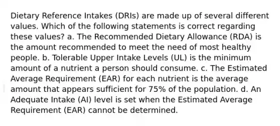 Dietary Reference Intakes (DRIs) are made up of several different values. Which of the following statements is correct regarding these values? a. The Recommended Dietary Allowance (RDA) is the amount recommended to meet the need of most healthy people. b. Tolerable Upper Intake Levels (UL) is the minimum amount of a nutrient a person should consume. c. The Estimated Average Requirement (EAR) for each nutrient is the average amount that appears sufficient for 75% of the population. d. An Adequate Intake (AI) level is set when the Estimated Average Requirement (EAR) cannot be determined.