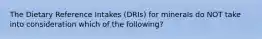 The Dietary Reference Intakes (DRIs) for minerals do NOT take into consideration which of the following?