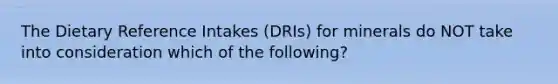 The Dietary Reference Intakes (DRIs) for minerals do NOT take into consideration which of the following?