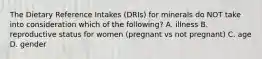 The Dietary Reference Intakes (DRIs) for minerals do NOT take into consideration which of the following? A. illness B. reproductive status for women (pregnant vs not pregnant) C. age D. gender