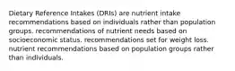 Dietary Reference Intakes (DRIs) are nutrient intake recommendations based on individuals rather than population groups. recommendations of nutrient needs based on socioeconomic status. recommendations set for weight loss. nutrient recommendations based on population groups rather than individuals.