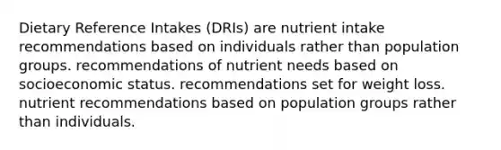 Dietary Reference Intakes (DRIs) are nutrient intake recommendations based on individuals rather than population groups. recommendations of nutrient needs based on socioeconomic status. recommendations set for weight loss. nutrient recommendations based on population groups rather than individuals.