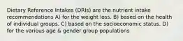 Dietary Reference Intakes (DRIs) are the nutrient intake recommendations A) for the weight loss. B) based on the health of individual groups. C) based on the socioeconomic status. D) for the various age & gender group populations