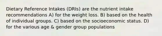 Dietary Reference Intakes (DRIs) are the nutrient intake recommendations A) for the weight loss. B) based on the health of individual groups. C) based on the socioeconomic status. D) for the various age & gender group populations