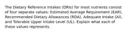 The Dietary Reference Intakes (DRIs) for most nutrients consist of four separate values: Estimated Average Requirement (EAR), Recommended Dietary Allowances (RDA), Adequate Intake (AI), and Tolerable Upper Intake Level (UL). Explain what each of these values represents.